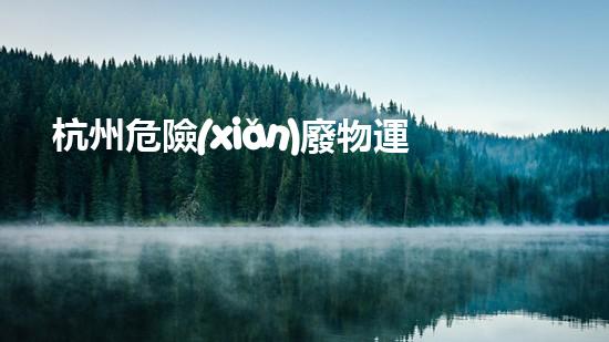 杭州危險(xiǎn)廢物運(yùn)輸：暗藏的隱患與應(yīng)對(duì)之道！